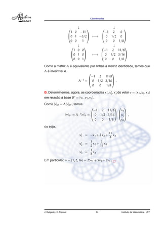 Coordenadas



                               ↓             ↓                 
                           1 0 −11          −1 2                0
                          0 1 −3/2 ←→  0 1/2                 0 
                                                               
                           0 0    1          0 0               1/8
                             ↓               ↓                  
                              1 0 0         −1 2               11/8
                            0 1 0    ←→  0 1/2              3/16
                                                                
                              0 0 1          0 0               1/8

                ´                        `
Como a matriz A e equivalente por linhas a matriz identidade, temos que
  ´
A e invert´vel e
          ı
                                                  
                                        −1 2 11/8
                               A−1   =  0 1/2 3/16 .
                                                  
                                         0  0  1/8

B. Determinemos, agora, as coordenadas x1 , x2 , x3 do vetor v = (x1 , x2 , x3 )
em relacao a base B = {v1 , v2 , v3 }.
       ¸˜ `
Como [v]B = A[v]B , temos
                                                   
                                         −1 2 11/8    x1
                               −1
                     [v]B   = A [v]B =  0 1/2 3/16 x2  ,
                                                   

                                         0  0  1/8    x3

ou seja,

                                                       11
                               x1 = −x1 + 2 x2 +          x3
                                                       8
                                        1      3
                               x2 =       x2 +    x3
                                        2      16
                                        1
                               x3 =       x3 .
                                        8

Em particular, v = (1, 2, 16) = 25v1 + 5v2 + 2v3 .




J. Delgado - K. Frensel                     54                                    ´
                                                                Instituto de Matematica - UFF
 