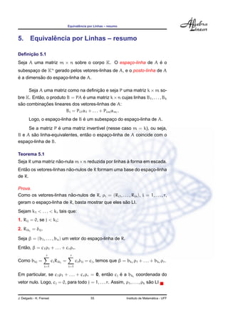 ˆ
                                      Equivalencia por Linhas – resumo



          ˆ
5. Equivalencia por Linhas – resumo

     ¸˜
Deﬁnicao 5.1
Seja A uma matriz m × n sobre o corpo K. O espaco-linha de A e o
                                               ¸             ´
subespaco de Kn gerado pelos vetores-linhas de A, e o posto-linha de A
       ¸
´         ˜
e a dimensao do espaco-linha de A.
                    ¸

        Seja A uma matriz como na deﬁnicao e seja P uma matriz k × m so-
                                       ¸˜
bre K. Entao, o produto B = PA e uma matriz k × n cujas linhas B1 , . . . , Bk
          ˜                      ´
 ˜          ¸˜
sao combinacoes lineares dos vetores-linhas de A:
                        Bi = Pi1 α1 + . . . + Pim αm .
                    ¸             ´
        Logo, o espaco-linha de B e um subespaco do espaco-linha de A.
                                              ¸         ¸
                   ´
     Se a matriz P e uma matriz invert´vel (nesse caso m = k), ou seja,
                                      ı
       ˜                         ˜
B e A sao linha-equivalentes, entao o espaco-linha de A coincide com o
                                            ¸
espaco-linha de B.
     ¸

Teorema 5.1
                   ˜                               `
Seja R uma matriz nao-nula m×n reduzida por linhas a forma em escada.
   ˜                     ˜
Entao os vetores-linhas nao-nulos de R formam uma base do espaco-linha
                                                              ¸
de R.

Prova.
                        ˜
Como os vetores-linhas nao-nulos de R, ρi = (Ri1 , . . . , Rin ), i = 1, . . . , r,
                                                   ˜
geram o espaco-linha de R, basta mostrar que eles sao LI.
            ¸
Sejam k1 < . . . < kr tais que:
1. Rij = 0, se j < ki ;
2. Rikj = δij .

Seja β = (b1 , . . . , bn ) um vetor do espaco-linha de R.
                                            ¸
   ˜
Entao, β = c1 ρ1 + . . . + cr ρr .
                    r                  r
Como bkj =                ci Rikj =         ci δij = cj , temos que β = bk1 ρ1 + . . . + bkr ρr .
                   i=1                i=1

                                                ˜     ´
Em particular, se c1 ρ1 + . . . + cr ρr = 0, entao cj e a bkj coordenada do
                                                                            ˜
vetor nulo. Logo, cj = 0, para todo j = 1, . . . r. Assim, ρ1 , . . . , ρk sao LI


J. Delgado - K. Frensel                              55                                     ´
                                                                          Instituto de Matematica - UFF
 