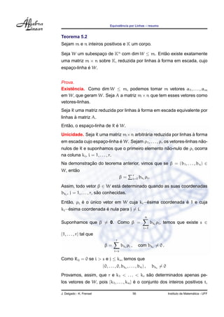 ˆ
                               Equivalencia por Linhas – resumo


Teorema 5.2
Sejam m e n inteiros positivos e K um corpo.

Seja W um subespaco de Kn com dim W ≤ m. Entao existe exatamente
                 ¸                          ˜
uma matriz m × n sobre K, reduzida por linhas a forma em escada, cujo
                                              `
             ´
espaco-linha e W.
    ¸


Prova.
Existencia. Como dim W ≤ m, podemos tomar m vetores α1 , . . . , αm
      ˆ
em W, que geram W. Seja A a matriz m × n que tem esses vetores como
vetores-linhas.
                                      `
Seja R uma matriz reduzida por linhas a forma em escada equivalente por
       `
linhas a matriz A.
   ˜                       ´
Entao, o espaco-linha de R e W.
             ¸
                                       ´                        `
Unicidade. Seja R uma matriz m×n arbitraria reduzida por linhas a forma
                            ´                                             ˜
em escada cujo espaco-linha e W. Sejam ρ1 , . . . , ρr os vetores-linhas nao-
                   ¸
                                                 ˜
nulos de R e suponhamos que o primeiro elemento nao-nulo de ρi ocorra
na coluna ki , i = 1, . . . , r.
Na demonstracao do teorema anterior, vimos que se β = (b1 , . . . , bn ) ∈
            ¸˜
      ˜
W, entao
                                                    r
                                        β=          i=1   bki ρi .

Assim, todo vetor β ∈ W esta determinado quando as suas coordenadas
                                   ´
                         ˜
bkj , j = 1, . . . , r, sao conhecidas.

   ˜      ´                             ´                ´
Entao, ρi e o unico vetor em W cuja ki −esima coordenada e 1 e cuja
              ´
    ´                ´
kj −esima coordenada e nula para j = i.
                                                              n
Suponhamos que β = 0. Como β =                                       bki ρi , temos que existe s ∈
                                                             i=1

{1, . . . , r} tal que
                                    r
                           β=            bki ρi ,         com bks = 0 .
                                   i=s

Como Rij = 0 se i > s e j ≤ ks , temos que
                          (0, . . . , 0, bks , . . . , bn ) ,        bks = 0
                                          ˜
Provamos, assim, que r e k1 < . . . < kr sao determinados apenas pe-
los vetores de W, pois {k1 , . . . , kn } e o conjunto dos inteiros positivos t,
                                          ´

J. Delgado - K. Frensel                             56                                           ´
                                                                               Instituto de Matematica - UFF
 