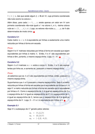 ˆ
                            Equivalencia por Linhas – resumo



1 ≤ t ≤ n, tais que existe algum β = 0 em W, cuja primeira coordenada
 ˜
nao-nula ocorre na coluna t.
  ´
Alem disso, para cada j = 1, . . . , r, existe apenas um vetor em W com
                     ˜                                    ´
primeira coordenada nao-nula igual a 1 na coluna kj e ki −esima coluna
nula se i ∈ {1, . . . , r}, i = j. Logo, os vetores nao-nulos ρ1 , . . . , ρr de R sao
                                                     ˜                              ˜
determinados de modo unico.
                     ´

     ´
Corolario 5.1
Cada matriz m × n A e equivalente por linhas a exatamente uma matriz
                    ´
                    `
reduzida por linhas a forma em escada.

Prova.
                                          `
Sejam R e R matrizes reduzidas por linhas a forma em escada que sejam
                        `              ˜          ˜
equivalentes por linhas a matriz A. Entao, R e R sao equivalentes por
          ˆ
linhas e tem, portanto, o mesmo espaco-linha. Logo, R = R .
                                    ¸

     ´
Corolario 5.2
Sejam A e B matrizes m × n sobre o corpo K. Entao, A e B sao equiva-
                                               ˜          ˜
lentes por linha se, e somente se, possuem o mesmo espaco-linha.
                                                       ¸

Prova.
 ´                       ˜                              ˜
Ja sabemos que se A e B sao equivalentes por linhas, entao, possuem o
mesmo espaco-linha.
           ¸
Suponhamos que A e B possuem o mesmo espaco-linha. Seja R a matriz
                                         ¸
                    `                     ´
reduzida por linhas a forma em escada que e equivalente por linhas a A, e
                                    `                     ´
seja R a matriz reduzida por linhas a forma em escada que e equivalente
                           ¸             ´
por linhas a B. Como o espaco-linha de A e igual ao espaco-linha de R e
                                                        ¸
      ¸             ´
o espaco-linha de B e igual ao espaco-linha de R e o espaco-linha de A
                                   ¸                     ¸
´                                                           ´
e igual ao espaco-linha de B, temos que o espaco-linha de R e igual ao
               ¸                              ¸
                                    ´
espaco-linha de R . Logo, R = R e A e equivalente por linhas a B.
    ¸

Exemplo 5.1
Seja W o subespaco de R4 gerado pelos vetores:
                ¸

                              α1 = (1, 2, 2, 1)
                              α2 = (0, 2, 0, 1)
                              α3 = (−2, 0, −4, 3) .

J. Delgado - K. Frensel                   57                                     ´
                                                               Instituto de Matematica - UFF
 