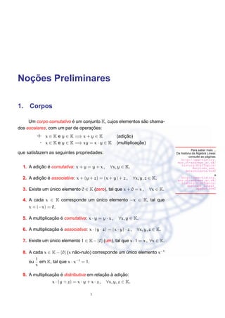 ¸˜
Nocoes Preliminares

1. Corpos

                         ´                                 ˜
     Um corpo comutativo e um conjunto K, cujos elementos sao chama-
                                  ¸˜
dos escalares, com um par de operacoes:
          +    x ∈ K e y ∈ K =⇒ x + y ∈ K                  ¸˜
                                                       (adicao)
           ·   x ∈ K e y ∈ K =⇒ xy = x · y ∈ K                    ¸˜
                                                       (multiplicacao)
                                                                                               Para saber mais ...
que satisfazem as seguintes propriedades:                                                  ´       ´
                                                                                    Da historia da Algebra Linear,
                                                                                                           ´
                                                                                              consulte as paginas:
                                                                                       http://www-history.
                                                                                     mcs.st-andrews.ac.uk/
                                                                                       history/HistTopics/
          ¸˜ ´
  1. A adicao e comutativa: x + y = y + x ,         ∀x, y ∈ K.                                   Matrices_and_
                                                                                           determinants.html
                                                                                                                e
          ¸˜ ´
  2. A adicao e associativa: x + (y + z) = (x + y) + z ,          ∀x, y, z ∈ K.        http://www-history.
                                                                                     mcs.st-andrews.ac.uk/
                                                                                       history/HistTopics/
                                                                                             Abstract_linear_
  3. Existe um unico elemento 0 ∈ K (zero), tal que x + 0 = x ,
               ´                                                          ∀x ∈ K.                  spaces.html


  4. A cada x ∈ K corresponde um unico elemento −x ∈ K, tal que
                                 ´
     x + (−x) = 0.

  5. A multiplicacao e comutativa: x · y = y · x ,
                 ¸˜ ´                                   ∀x, y ∈ K.

  6. A multiplicacao e associativa: x · (y · z) = (x · y) · z ,
                 ¸˜ ´                                               ∀x, y, z ∈ K.

  7. Existe um unico elemento 1 ∈ K − {0} (um), tal que x · 1 = x , ∀x ∈ K.
               ´

  8. A cada x ∈ K − {0} (x nao-nulo) corresponde um unico elemento x−1
                            ˜                       ´
          1
     ou     em K, tal que x · x−1 = 1.
          x

                 ¸˜ ´                      ¸˜ `     ¸˜
  9. A multiplicacao e distributiva em relacao a adicao:
                  x · (y + z) = x · y + x · z ,   ∀x, y, z ∈ K.

                                         1
 