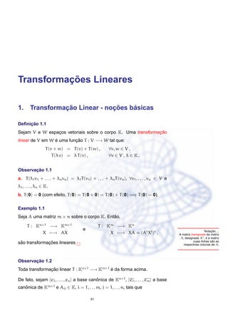 ¸˜
Transformacoes Lineares

             ¸˜             ¸˜    ´
1. Transformacao Linear - nocoes basicas

     ¸˜
Deﬁnicao 1.1
                                                             ¸˜
Sejam V e W espacos vetoriais sobre o corpo K. Uma transformacao
                ¸
linear de V em W e uma funcao T : V −→ W tal que:
                 ´        ¸˜
                  T (v + w) = T (v) + T (w) ,       ∀v, w ∈ V ,
                      T (λ v) = λ T (v) ,           ∀v ∈ V , λ ∈ K .


       ¸˜
Observacao 1.1
a. T (λ1 v1 + . . . + λn vn ) = λ1 T (v1 ) + . . . + λn T (vn ), ∀v1 , . . . , vn ∈ V e
λ1 , . . . , λn ∈ K.
b. T (0) = 0 (com efeito, T (0) = T (0 + 0) = T (0) + T (0) =⇒ T (0) = 0).

Exemplo 1.1
Seja A uma matriz m × n sobre o corpo K. Entao,
                                            ˜

      T : Kn×1 −→ Km×1                         T : Km −→ Kn
                                     e                                                                             ¸˜
                                                                                                              Notacao ...
             X −→ AX                                X −→ XA = (At Xt )t ,                 A matriz transposta da matriz
                                                                                           A, designada At , e a matriz
                                                                                                               ´
                                                                                                                    ˜
                                                                                                     cujas linhas sao as
 ˜            ¸˜
sao transformacoes lineares                                                                  respectivas colunas de A.




       ¸˜
Observacao 1.2
Toda transformacao linear T : Kn×1 −→ Km×1 e da forma acima.
               ¸˜                          ´

De fato, sejam {e1 , . . . , en } a base canonica de Kn×1 , {e1 , . . . , em } a base
                                            ˆ
canonica de Km×1 e Aij ∈ K, i = 1, . . . m, j = 1, . . . n, tais que
   ˆ

                                          61
 