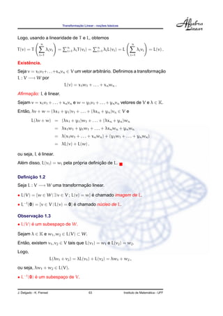 ¸˜             ¸˜    ´
                                   Transformacao Linear - nocoes basicas



Logo, usando a linearidade de T e L, obtemos
                 n                                                                n
                                      n                    n
T (v) = T             λi vi    =      i=1   λi T (vi ) =   i=1   λi L(vi ) = L         λi vi   = L(v) .
                i=1                                                              i=1

     ˆ
Existencia.
Seja v = x1 v1 +. . .+xn vn ∈ V um vetor arbitrario. Deﬁnimos a transformacao
                                               ´                          ¸˜
L : V −→ W por
                                    L(v) = x1 w1 + . . . + xn wn .

     ¸˜     ´
Aﬁrmacao: L e linear.
Sejam v = x1 v1 + . . . + xn vn e w = y1 v1 + . . . + yn vn vetores de V e λ ∈ K.
Entao, λv + w = (λx1 + y1 )v1 + . . . + (λxn + yn )vn ∈ V e
   ˜

          L(λv + w) = (λx1 + y1 )w1 + . . . + (λxn + yn )wn
                              = λx1 w1 + y1 w1 + . . . + λxn wn + yn wn
                              = λ(x1 w1 + . . . + xn wn ) + (y1 w1 + . . . + yn wn )
                              = λL(v) + L(w) .

           ´
ou seja, L e linear.
  ´                            ´          ¸˜
Alem disso, L(vi ) = wi pela propria deﬁnicao de L.


     ¸˜
Deﬁnicao 1.2
Seja L : V −→ W uma transformacao linear.
                              ¸˜

• L(V) = {w ∈ W | ∃ v ∈ V ; L(v) = w} e chamado imagem de L.
                                      ´

• L−1 (0) = {v ∈ V | L(v) = 0} e chamado nucleo de L.
                               ´          ´

       ¸˜
Observacao 1.3
• L(V) e um subespaco de W.
       ´           ¸

Sejam λ ∈ K e w1 , w2 ∈ L(V) ⊂ W.
Entao, existem v1 , v2 ∈ V tais que L(v1 ) = w1 e L(v2 ) = w2 .
   ˜
Logo,
                          L(λv1 + v2 ) = λL(v1 ) + L(v2 ) = λw1 + w2 ,
ou seja, λw1 + w2 ∈ L(V).

• L−1 (0) e um subespaco de V.
          ´           ¸


J. Delgado - K. Frensel                               63                                       ´
                                                                             Instituto de Matematica - UFF
 