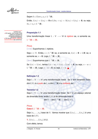 ¸˜             ¸˜    ´
                                                                 Transformacao Linear - nocoes basicas



                                   Sejam λ ∈ K e v1 , v2 ∈ L−1 (0).
                                      ˜
                                   Entao, L(v1 ) = L(v2 ) = 0 e L(λv1 + v2 ) = λL(v1 ) + L(v2 ) = 0, ou seja,
                                   λv1 + v2 ∈ L−1 (0).


                 Lembre que ...
• Em geral, uma funcao e dita
                       ¸˜ ´               ¸˜
                                   Proposicao 1.1
         injetiva se transforma
       elementos distintos em
           elementos distintos.
                                   Uma transformacao linear L : V −→ W e injetora se, e somente se,
                                                 ¸˜                    ´
• Os termos injetora, injetiva e
                  ˜      ˆ
monomorﬁsmo sao sinonimos.         L−1 (0) = {0}.


                                   Prova.
                                   (=⇒) Suponhamos L injetora.
                                   Seja v ∈ V. Entao, v ∈ L−1 (0) se, e somente se, L(v) = 0 = L(0) se, e
                                                  ˜
                                   somente se, v = 0. Logo, L−1 (0) = {0}.

                                   (⇐=) Suponhamos que L−1 (0) = {0}.
                                   Se L(v) = L(w), temos L(v − w) = L(v) − L(w) = 0, ou seja, v − w ∈
                                   L−1 (0) = {0}. Logo, v − w = 0, ou seja, v = w.



                                        ¸˜
                                   Deﬁnicao 1.3
                                   Seja L : V −→ W uma transformacao linear. Se V tem dimensao ﬁnita,
                                                                 ¸˜                         ˜
                                   dim L(V) e o posto de L, e dim L−1 {0} e a nulidade de L.
                                            ´                             ´


                                   Teorema 1.2
                                   Seja L : V −→ W uma transformacao linear. Se V e um espaco vetorial
                                                                 ¸˜               ´        ¸
                                            ˜            ˜       ´          ˜
                                   de dimensao ﬁnita, entao L(V) e de dimensao ﬁnita e
                                                             dim V = dim(L−1 (0)) + dim(L(V)) .


                                   Prova.
                                   Caso I. L−1 (0) = {0}.

                                   Seja {v1 , . . . , vn } base de V. Vamos mostrar que {L(v1 ), . . . , L(vn )} e uma
                                                                                                                 ´
                                   base de L(V).

                                   1. {L(v1 ), . . . , L(vn )} e LI.
                                                               ´

                                   Com efeito, temos

                                   J. Delgado - K. Frensel                        64                                       ´
                                                                                                         Instituto de Matematica - UFF
 
