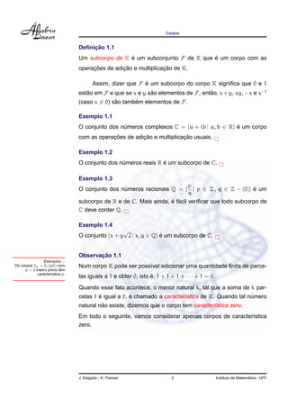 Corpos


                                     ¸˜
                                Deﬁnicao 1.1
                                Um subcorpo de K e um subconjunto F de K que e um corpo com as
                                                 ´                           ´
                                     ¸˜         ¸˜              ¸˜
                                operacoes de adicao e multiplicacao de K.

                                        Assim, dizer que F e um subcorpo do corpo K signiﬁca que 0 e 1
                                                           ´
                                estao em F e que se x e y sao elementos de F, entao, x + y, xy, −x e x−1
                                   ˜                       ˜                     ˜
                                (caso x = 0) sao tambem elementos de F.
                                              ˜      ´

                                Exemplo 1.1
                                O conjunto dos numeros complexos C = {a + ib | a, b ∈ R} e um corpo
                                                ´                                        ´
                                            ¸˜         ¸˜              ¸˜
                                com as operacoes de adicao e multiplicacao usuais.

                                Exemplo 1.2
                                                               ´
                                O conjunto dos numeros reais R e um subcorpo de C.
                                                ´

                                Exemplo 1.3
                                                                                p
                                O conjunto dos numeros racionais Q = { | p ∈ Z , q ∈ Z − {0}} e um
                                                ´                                             ´
                                                                                q
                                                                  ´ ´
                                subcorpo de R e de C. Mais ainda, e facil veriﬁcar que todo subcorpo de
                                C deve conter Q.

                                Exemplo 1.4
                                                 √
                                O conjunto {x + y 2 | x, y ∈ Q} e um subcorpo de C.
                                                                ´


                                       ¸˜
                                Observacao 1.1
                Exemplos ...
Os corpos Zp = Z/(pZ) com       Num corpo K pode ser poss´vel adicionar uma quantidade ﬁnita de parce-
                                                         ı
                          ˆ
     p > 0 inteiro primo tem
            caracter´stica p.
                     ı
                                las iguais a 1 e obter 0, isto e, 1 + 1 + 1 + · · · + 1 = 0.
                                                               ´
                                Quando esse fato acontece, o menor natural k, tal que a soma de k par-
                                        ´            ´
                                celas 1 e igual a 0, e chamado a caracter´stica de K. Quando tal numero
                                                                         ı                        ´
                                         ˜
                                natural nao existe, dizemos que o corpo tem caracter´stica zero.
                                                                                    ı
                                Em todo o seguinte, vamos considerar apenas corpos de caracter´stica
                                                                                              ı
                                zero.




                                J. Delgado - K. Frensel                  2                                       ´
                                                                                               Instituto de Matematica - UFF
 