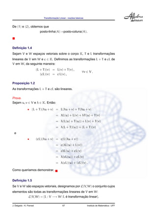¸˜             ¸˜    ´
                               Transformacao Linear - nocoes basicas



De (1) e (2), obtemos que
                             posto-linha(A) =posto-coluna(A).




     ¸˜
Deﬁnicao 1.4
                                                               ¸˜
Sejam V e W espacos vetoriais sobre o corpo K, T e L transformacoes
                ¸
lineares de V em W e c ∈ K. Deﬁnimos as transformacoes L + T e cL de
                                                  ¸˜
V em W, da seguinte maneira:
                          (L + T )(v) = L(v) + T (v) ,
                                                                  ∀v ∈ V .
                             (cL)(v) = c L(v) ,

       ¸˜
Proposicao 1.2
             ¸˜               ˜
As transformacoes L + T e cL sao lineares.

Prova.
Sejam u, v ∈ V e λ ∈ K. Entao:
                           ˜

                • (L + T )(λu + v) = L(λu + v) + T (λu + v)
                                          = λL(u) + L(v) + λT (u) + T (v)
                                          = λ(L(u) + T (u)) + L(v) + T (v)
                                          = λ(L + T )(u)) + (L + T )(v)
  e
                •         (cL)(λu + v) = c(L(λu + v))
                                          = c(λL(u) + L(v))
                                          = cλL(u) + cL(v)
                                          = λ(cL(u)) + cL(v)
                                          = λ(cL)(u) + (cL)(v) .

Como quer´amos demonstrar.
         ı


     ¸˜
Deﬁnicao 1.5
Se V e W sao espacos vetoriais, designamos por L(V, W) o conjunto cujos
          ˜      ¸
           ˜                     ¸˜
elementos sao todas as transformacoes lineares de V em W:
                 L(V, W) = {L : V −→ W | L e transformacao linear}.
                                           ´           ¸˜

J. Delgado - K. Frensel                         67                                       ´
                                                                       Instituto de Matematica - UFF
 