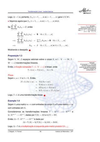 ¸˜             ¸˜    ´
                               Transformacao Linear - nocoes basicas



Logo, U = L e, portanto, {Lij | i = 1, . . . , m e j = 1, . . . , n} gera L(V, W).

• Vejamos agora que {Lij | i = 1, . . . , m e j = 1, . . . , n} e LI.
                                                                ´

                                                                                                                    ←−
      n    m
                                                                                                                          Ao lado ...
Se              Aij Lij = O, entao
                                ˜                                                                           Estamos designando O a
                                                                                                                   ¸˜
                                                                                                        transformacao linear nula, ou
     j=1 i=1                                                                                           seja, O : V −→ W e dada por
                                                                                                                          ´
                 n    m                                                                                          O(v) = 0, ∀v ∈ V.

                          Aij Lij (vk ) = 0     ∀k ∈ {1, . . . , n}
                j=1 i=1
                 m   n
       =⇒                 Aij Lij (vk ) =      m
                                               i=1   Aik wi = 0    ∀k ∈ {1, . . . , n}
                i=1 j=1
       =⇒                       Aik = 0 ∀k ∈ {1, . . . , n} e ∀i ∈ {1, . . . , m} .

Mostrando o desejado.

       ¸˜
Proposicao 1.3
Sejam V, W, Z espacos vetoriais sobre o corpo K, e L : V −→ W, T :
                  ¸
W −→ Z transformacoes lineares.
                 ¸˜                                                                                                             ¸˜
                                                                                                                           Notacao ...
                                                                                                          A composta T ◦ L de duas
                                                                                                                        ¸˜
                                                                                                            transformacoes lineares
Entao, a funcao composta T ◦ L : V −→ Z e linear, onde
   ˜        ¸˜                          ´                                                               costuma ser escrita tambem ´
                                                                                                                               ¸˜
                                                                                                               usando a notacao de
                               T ◦ L(v) = T (L(v)) ,      ∀v ∈ V.                                                             ¸˜
                                                                                                                    justaposicao TL.



Prova.
Sejam v, w ∈ V e λ ∈ K. Entao,
                           ˜
                     (T ◦ L)(λv + w) =         T (L(λv + w))
                                     =         T (λL(v) + L(w))
                                     =         λT (L(v)) + T (L(w))
                                     =         λ(T ◦ L)(v) + (T ◦ L)(w) .

Logo, T ◦ L e uma transformacao linear.
            ´               ¸˜

Exemplo 1.4
Sejam A uma matriz m×n com entradas no corpo K e B uma matriz p×m
com entradas em K.
                          ¸˜
Consideremos as transformacoes lineares T                         : Kn×1 −→ Km×1 e
U : Km×1 −→ Kp×1 , dadas por T (X) = AX e U(Y) = BY.

Entao, U ◦ T : Kn×1 −→ Kp×1 e dada por
   ˜                        ´
                          (U ◦ T )(X) = U(T (X)) = U(AX) = BAX .

Logo, U ◦ T e a multiplicacao a esquerda pela matriz produto BA.
            ´             ¸˜ `

J. Delgado - K. Frensel                         69                                       ´
                                                                       Instituto de Matematica - UFF
 