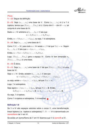¸˜             ¸˜    ´
                              Transformacao Linear - nocoes basicas



Prova.
                    ¸˜
1=⇒2: Segue da deﬁnicao.
2=⇒3: Seja {v1 , . . . , vn } uma base de V. Como {v1 , . . . , vn } e LI e T e
                                                                     ´        ´
injetora, temos que {T (v1 ), . . . , T (vn )} e LI. Como dim V = dim W = n, tal
                                               ´
         ´
conjunto e uma base de W.
Dado w ∈ W arbitrario e λ1 , . . . , λn ∈ K tais que
                 ´
                              w = λ1 T (v1 ) + . . . + λn T (vn ) .
   ˜                                              ´
Entao, w = T (λ1 v1 + . . . + λn vn ), ou seja, T e sobrejetora.
3=⇒4: Seja {v1 , . . . , vn } uma base de V.
Como T (V) = W, para todo w ∈ W existe v ∈ V tal que T (v) = w. Sejam
λ1 , . . . , λn ∈ K tais que v = λ1 v1 + . . . + λn vn .
   ˜
Entao, w = T (v) = λ1 T (v1 ) + . . . + λn T (vn ).
Logo, {T (v1 ), . . . , T (vn )} gera o espaco W. Como W tem dimensao n,
                                            ¸                      ˜
{T (v1 ), . . . , T (vn )} e uma base.
                           ´

      ´ ´
4=⇒5: E obvio.
5=⇒1: Seja {v1 , . . . , vn } uma base de V tal que {T (v1 ), . . . , T (vn )} e uma
                                                                               ´
base de W.
Seja w ∈ W. Entao, existem λ1 , . . . , λn ∈ K tais que
               ˜
                w = λ1 T (v1 ) + . . . + λn T (vn ) = T (λ1 v1 + . . . + λn vn ),
ou seja, existe v = λ1 v1 + . . . + λn vn , tal que T (v) = w.
        ´
Logo, T e sobrejetora.
                                                             ˜
Seja agora v = λ1 v1 + . . . + λn vn , tal que T (v) = 0. Entao,
         λ1 T (v1 ) + . . . + λn T (vn ) = 0 =⇒ λ1 = . . . = λn = 0 =⇒ v = 0.
           ´
Ou seja, T e injetora.
       ´                           ´
Como T e injetora e sobrejetora, T e invert´vel.
                                           ı


     ¸˜
Deﬁnicao 1.8
          ˜                                                   ¸˜
Se V e W sao espacos vetoriais sobre o corpo K, uma transformacao
                 ¸
linear bijetora (i.e. injetora e sobrejetora) T : V −→ W e denominada um
                                                         ´
isomorﬁsmo de V em W.
                                                ´
Se existe um isomorﬁsmo de V em W dizemos que V e isomorfo a W.

J. Delgado - K. Frensel                        73                                       ´
                                                                      Instituto de Matematica - UFF
 
