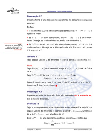¸˜             ¸˜    ´
                                                              Transformacao Linear - nocoes basicas


                                       ¸˜
                                Observacao 1.7
                                             ´         ¸˜            ˆ
                                O isomorﬁsmo e uma relacao de equivalencia no conjunto dos espacos
                                                                                               ¸
                                vetoriais.
                                De fato,
                                • V e isomorfo a V, pois a transformacao identidade I : V −→ V, v −→ v e
                                     ´                               ¸˜                                ´
                                bijetora e linear.

                                • Se T : V −→ W e um isomorﬁsmo, entao T −1 : W −→ V e um isomor-
                                                  ´                     ˜                ´
                                                    ´                  ˜    ´
                                ﬁsmo. Ou seja, se V e isomorfo a W, entao W e isomorfo a V.
                     Nota ...
                     ¸˜
Em virtude da observacao ao
                                • Se T : V −→ W e L : W −→ Z sao isomorﬁsmos, entao, L ◦ T : V −→ Z e
                                                               ˜                  ˜                  ´
             ´
  lado, se V e isomorfo a W
costuma-se dizer que V e W
                                                             ´                  ´                  ˜
                                um isomorﬁsmo. Ou seja, se V e isomorfo a W e W e isomorfo a Z, entao
                ˜
              sao isomorfos.
                                  ´
                                V e isomorfo a Z.


                                Teorema 1.7
                                Todo espaco vetorial V de dimensao n sobre o corpo K e isomorfo a Kn .
                                         ¸                      ˜                    ´

                                Prova.
                                Seja B = {v1 , . . . , vn } uma base de V e seja B = {e1 , . . . , en } base canonica
                                                                                                                ˆ
                                de Kn .
                                Seja T : V −→ Kn tal que L(vi ) = ei , i = 1, . . . , n. Entao,
                                                                                            ˜
                                                          T (x1 v1 + . . . + xn vn ) = (x1 , . . . , xn ).
                                Como T transforma a base B na base B de Kn e dim V = n = dim Kn ,
                                            ´
                                temos que T e um isomorﬁsmo.


                                       ¸˜
                                Observacao 1.8
                                                           ˜         ˜
                                Espacos vetoriais de dimensao ﬁnita sao isomorfos se, e somente se,
                                    ¸
                                                  ˜
                                tem a mesma dimensao.

                                     ¸˜
                                Deﬁnicao 1.9
                                                                   ˜
                                Seja V um espaco vetorial de dimensao n sobre o corpo K e seja W um
                                              ¸
                                espaco vetorial de dimensao m sobre K. Sejam B = {v1 , . . . , vn } uma base
                                    ¸                    ˜
                                de V e B = {w1 , . . . , wm } uma base de W.
                                Seja L : V −→ W uma transformacao linear e sejam Aij ∈ K tais que
                                                              ¸˜
                                                                      m
                                                          L(vj ) =         Aij wi , ∀j ∈ {1, . . . , n}.
                                                                     i=1


                                J. Delgado - K. Frensel                          74                                        ´
                                                                                                         Instituto de Matematica - UFF
 