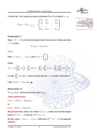 ¸˜             ¸˜    ´
                                    Transformacao Linear - nocoes basicas



A matriz de L em relacao as bases ordenadas B
                      ¸˜ `                                                  e B e a matriz m × n:
                                                                                  ´
                                                                                     
                                                                                                                                       Note que ...
                                         A11 A12                            · · · A1n                                                        ´
                                                                                                                        As entradas da j−esima
                                                                                                                    coluna da matriz ao lado sao˜
                                        A21 A22                            · · · A2n 
                                                                                     
                                                                                                                     os coeﬁcientes dos vetores
           [L]B B = (Aij ) 1 ≤ i ≤ m =  .
                                        .    .                              ..     . .                             w1 , . . . , wm da base B de
                           i≤j≤n        .    .
                                              .                                 .   . 
                                                                                    .                              W, que ﬁguram na expressao  ˜
                                                                                                                                          de L(vj ).
                                                         Am1 Am2            · · · Amn


       ¸˜
Proposicao 1.7
Seja L : V −→ W uma transformacao linear como acima. Entao, para todo
                              ¸˜                        ˜
v ∈ V, temos
                                          [L(v)]B = [L]B B [v]B .

Prova.
                                                              
                                                 λ1
Seja v = λ1 v1 + . . . + λn vn , isto e, [v]B =  . .
                                      ´           .
                                                  .
                                                 λn

   ˜
Entao,
                   n                 n                   n         m                 m        n
L(v) = L                λj vj   =         λj L(vj ) =         λj         Aij wi =                  Aij λj wi ,
                  j=1               j=1                 j=1        i=1               i=1     j=1

              n
ou seja,           Aij λj e a i−esima coordenada de L(v) na base ordenada B .
                          ´     ´
             j=1

Logo, [L(v)]B = [L]B B [v]B .


       ¸˜
Observacao 1.9
           ´     ´
[T (vj )]B e a j−esima coluna da matriz [L]B B .

Casos particulares:
• [v]B = [I(v)]B = [I]B B [v]B .
ou
• [v]B = [I(v)]B = [I]BB [v]B .
Reciprocamente, dada uma matriz A m × n, existe uma transformacao
                                                              ¸˜
linear AB     B
                   : V −→ W tal que [AB B ]B             B    = A.

De fato, seja v = λ1 v1 + . . . + λn vn . Deﬁnimos AB                       B
                                                                                : V −→ W da seguinte
maneira:

J. Delgado - K. Frensel                                 75                                            ´
                                                                                    Instituto de Matematica - UFF
 