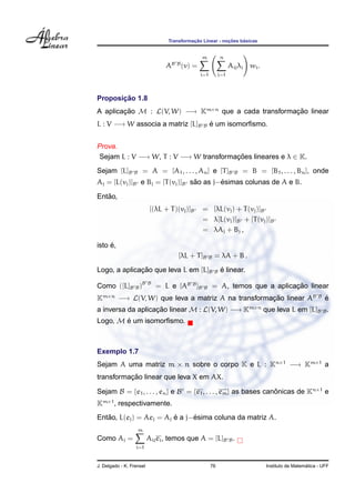 ¸˜             ¸˜    ´
                                  Transformacao Linear - nocoes basicas


                                                 m             n
                                   B B
                                 A       (v) =                     Aij λj wi .
                                                 i=1        j=1




       ¸˜
Proposicao 1.8
A aplicacao M : L(V, W) −→ Km×n que a cada transformacao linear
        ¸˜                                           ¸˜
L : V −→ W associa a matriz [L]B                  B    ´
                                                       e um isomorﬁsmo.


Prova.
 Sejam L : V −→ W, T : V −→ W transformacoes lineares e λ ∈ K.
                                        ¸˜
Sejam [L]B       B       = A = [A1 , . . . , An ] e [T ]B            B   = B = [B1 , . . . , Bn ], onde
                                  ˜       ´
Aj = [L(vj )]B e Bj = [T (vj )]B sao as j−esimas colunas de A e B.
   ˜
Entao,
                           [(λL + T )(vj )]B     = [λL(vj ) + T (vj )]B
                                                 = λ[L(vj )]B + [T (vj )]B
                                                 = λAj + Bj ,

     ´
isto e,
                                      [λL + T ]B       B   = λA + B .

              ¸˜
Logo, a aplicacao que leva L em [L]B                       B   ´
                                                               e linear.

Como ([L]B B )B           B
                              = L e [AB B ]B      B                               ¸˜
                                                           = A, temos que a aplicacao linear
Km×n −→ L(V, W) que leva a matriz A na transformacao linear AB
                                                 ¸˜                                                      B
                                                                                                             ´
                                                                                                             e
a inversa da aplicacao linear M : L(V, W) −→ Km×n que leva L em [L]B B .
                   ¸˜
Logo, M e um isomorﬁsmo.
        ´



Exemplo 1.7
Sejam A uma matriz m × n sobre o corpo K e L : Kn×1 −→ Km×1 a
          ¸˜
transformacao linear que leva X em AX.

Sejam B = {e1 , . . . , en } e B = {e1 , . . . , em } as bases canonicas de Kn×1 e
                                                                  ˆ
Km×1 , respectivamente.
   ˜                     ´     ´
Entao, L(ej ) = Aej = Aj e a j−esima coluna da matriz A.
                     m
Como Aj =                 Aij ei , temos que A = [L]B B .
                  i=1


J. Delgado - K. Frensel                                76                                          ´
                                                                                 Instituto de Matematica - UFF
 
