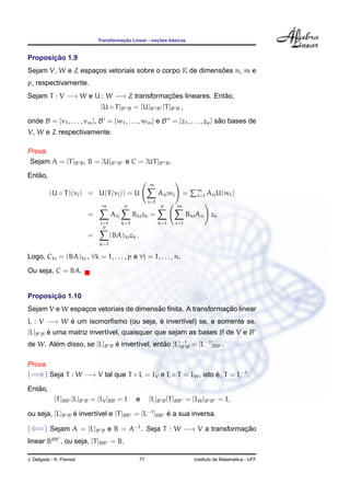 ¸˜             ¸˜    ´
                                   Transformacao Linear - nocoes basicas


       ¸˜
Proposicao 1.9
                                                          ˜
Sejam V, W e Z espacos vetoriais sobre o corpo K de dimensoes n, m e
                   ¸
p, respectivamente.
Sejam T : V −→ W e U : W −→ Z transformacoes lineares. Entao,
                                        ¸˜                ˜
                                    [U ◦ T ]B         B   = [U]B       B   [T ]B    B   ,
onde B = {v1 , . . . , vm }, B = {w1 , . . . , wm } e B = {z1 , . . . , zp } sao bases de
                                                                              ˜
V, W e Z respectivamente.

Prova.
 Sejam A = [T ]B B , B = [U]B                B    e C = [UT ]B                 B.

   ˜
Entao,
                                                                 m
                                                                                               m
           (U ◦ T )(vj ) = U(T (vj )) = U                              Aij wi           =      i=1   Aij U(wi )
                                                                 i=1
                                    m             p                        p        m
                               =         Aij              Bki zk =                          Bki Aij zk
                                   i=1           k=1                   k=1          i=1
                                    p
                               =         (BA)kj zk .
                                   k=1

Logo, Ckj = (BA)kj , ∀k = 1, . . . , p e ∀j = 1, . . . , n.

Ou seja, C = BA.


       ¸˜
Proposicao 1.10
                                       ˜                     ¸˜
Sejam V e W espacos vetoriais de dimensao ﬁnita. A transformacao linear
                ¸
L : V −→ W e um isomorﬁsmo (ou seja, e invert´vel) se, e somente se,
           ´                         ´       ı
[L]B   B   e uma matriz invert´vel, quaisquer que sejam as bases B de V e B
           ´                  ı
        ´
de W. Alem disso, se [L]B                B   e invert´vel, entao [L]−1B = [L−1 ]BB .
                                             ´       ı        ˜     B


Prova.
(=⇒) Seja T : W −→ V tal que T ◦ L = IV e L ◦ T = IW , isto e, T = L−1 .
                                                            ´

   ˜
Entao,
             [T ]BB [L]B   B   = [IV ]BB = I               e     [L]B B [T ]BB = [IW ]B               B   = I,

ou seja, [L]B      B   e invert´vel e [T ]BB = [L−1 ]BB e a sua inversa.
                       ´       ı                        ´

(⇐=) Sejam A = [L]B B e B = A−1 . Seja T : W −→ V a transformacao
                                                              ¸˜
linear BBB , ou seja, [T ]BB = B.

J. Delgado - K. Frensel                                     77                                                  ´
                                                                                              Instituto de Matematica - UFF
 