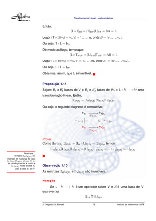 ¸˜             ¸˜    ´
                                                                 Transformacao Linear - nocoes basicas



                                      ˜
                                   Entao,
                                                              [T ◦ L]BB = [T ]BB [L]B        B   = BA = I.
                                   Logo, (T ◦ L)(vj ) = vj , ∀j = 1, . . . , n, onde B = {v1 , . . . , vn }.

                                   Ou seja, T ◦ L = IV .
                                             ´
                                   De modo analogo, temos que
                                                             [L ◦ T ]B   B   = [L]B B [T ]BB = AB = I.
                                   Logo, (L ◦ T )(wi ) = wi , ∀i = 1, . . . , m, onde B = {w1 , . . . , wm }.
                                   Ou seja, L ◦ T = IW .
                                                         ´
                                   Obtemos, assim, que L e invert´vel.
                                                                 ı


                                          ¸˜
                                   Proposicao 1.11
                                   Sejam B1 e B1 bases de V e B2 e B2 bases de W, e L : V −→ W uma
                                             ¸˜             ˜
                                   transformacao linear. Entao,
                                                               [L]B2 B1 = [IW ]B2 B2 [L]B2 B1 [IV ]B1 B1 .

                                                                ´
                                   Ou seja, o seguinte diagrama e comutativo:
                                                                                   L
                                                                          VB1 − − → WB2
                                                                                −−
                                                                               [L]B2 B1
                                                                                          
                                                                  [IV ]B B IV          IW [IW ]B2 B2
                                                                                          
                                                                        1 1

                                                                                   L
                                                                         VB1 − − → WB2
                                                                              −−
                                                                                [L]B    B
                                                                                       2 1




                                   Prova.
                                   Como [IW ]B2 B2 [L]B2 B1 = [IW ◦ L]B2 B1 = [L]B2 B1 , temos
                                           [IW ]B2 B2 [L]B2 B1 [IV ]B1 B1 = [L]B2 B1 [IV ]B1 B1 = [L ◦ IV ]B2 B1 = [L]B2 B1 .
                    Note que ...
                            ´
         A matriz [IW ]B B2 e s
                        2
matrizes de mudanca de base
                     ¸
da base B2 para a base B2 de
 W. Analogamente, a matriz e
    [IV ]B1 B muda a base B1
             1
                                          ¸˜
                                   Observacao 1.10
          para a base B1 de V.
                                                                        ˜
                                   As matrizes [IW ]B2 B2 e [IV ]B1 B1 sao invert´veis.
                                                                                 ı

                                       ¸˜
                                   Notacao
                                        Se L : V −→ V e um operador sobre V e B e uma base de V,
                                                      ´                         ´
                                   escrevemos
                                                                                  def
                                                                             [L]B = [L]BB .

                                   J. Delgado - K. Frensel                         78                                          ´
                                                                                                             Instituto de Matematica - UFF
 