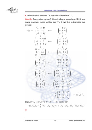 ¸˜             ¸˜    ´
                               Transformacao Linear - nocoes basicas



c. Veriﬁcar que o operador T e invert´vel e determinar T −1 .
                             ´       ı
    ¸˜                      ´                                    ´
Solucao: Como sabemos que T e invert´vel se, e somente se, [T ]B e uma
                                    ı
             ı                              ´
matriz invert´vel, vamos veriﬁcar que [T ]B e invert´vel e determinar sua
                                                    ı
inversa:
                                                          
                 3 0 1                                 1 0 0
  [T ]B    = −2 1 0                 ←→            0 1 0
                                                          

                −1 2 4                                 0 0 1
                   ↓                                     ↓
                                                           
               1 0 1/3                               1/3 0 0
             −2 1 0                 ←→            0 1 0
                                                           

               −1 2 4                                  0 0 1
                   ↓                                     ↓
                                                           
               1 0 1/3                               1/3 0 0
             0 1 2/3                ←→           2/3 1 0
                                                           

               0 2 13/3                              1/3 0 1
                   ↓                                     ↓
                                                            
               1 0 1/3                              1/3 0 0
             0 1 2/3                ←→          2/3 1 0
                                                            

               0 0 3                                 −1 −2 1
                   ↓                                     ↓
                                                              
               1 0 1/3                            3/9     0    0
             0 1 2/3                ←→       6/9      9/9   0 
                                                              

               0 0 1                            −1/3 −2/3 1/3
                   ↓                                     ↓
                                                               
                 1 0 0                           4/9    2/9 −1/9
               0 1 0                ←→       8/9 13/9 −2/9
                                                               

                 0 0 1                          −1/3 −2/3 1/3
                                                         ↓
                                                               
                                                      4   2 −1
                                                1
                                                    8 13 −2       = ([T ]B )−1 .
                                                                
                                                9
                                                     −3 −6 3

Logo, [T −1 ]B = ([T ]B )−1 e T −1 : R3 −→ R3 e dada por:
                                              ´
                           1
  T −1 (x1 , x2 , x3 ) =     (4x1 + 2x2 − x3 , 8x1 + 13x2 − 2x3 , −3x1 − 6x2 + 3x3 ) .
                           9




J. Delgado - K. Frensel                         82                                       ´
                                                                       Instituto de Matematica - UFF
 