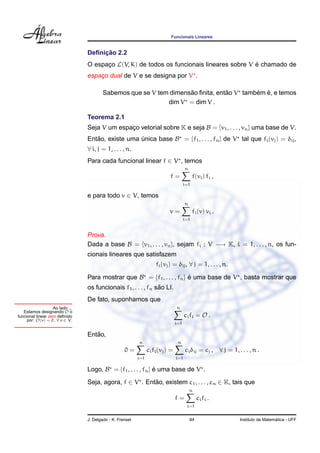 Funcionais Lineares


                                      ¸˜
                                 Deﬁnicao 2.2
                                 O espaco L(V, K) de todos os funcionais lineares sobre V e chamado de
                                       ¸                                                  ´
                                 espaco dual de V e se designa por V .
                                     ¸

                                                                    ˜            ˜        ´ ´
                                         Sabemos que se V tem dimensao ﬁnita, entao V tambem e, e temos
                                                             dim V = dim V .

                                 Teorema 2.1
                                 Seja V um espaco vetorial sobre K e seja B = {v1 , . . . , vn } uma base de V.
                                               ¸
                                 Entao, existe uma unica base B = {f1 , . . . , fn } de V tal que fi (vj ) = δij ,
                                    ˜              ´
                                 ∀ i, j = 1, . . . , n.
                                 Para cada funcional linear f ∈ V , temos
                                                                                       n
                                                                            f=               f(vi ) fi ,
                                                                                       i=1

                                 e para todo v ∈ V, temos
                                                                                       n
                                                                            v=               fi (v) vi .
                                                                                       i=1


                                 Prova.
                                 Dada a base B = {v1 , . . . , vn }, sejam fi : V −→ K, i = 1, . . . , n, os fun-
                                 cionais lineares que satisfazem
                                                                     fi (vj ) = δij , ∀ j = 1, . . . , n.

                                 Para mostrar que B = {f1 , . . . , fn } e uma base de V , basta mostrar que
                                                                         ´
                                                                ˜
                                 os funcionais f1 , . . . , fn sao LI.
                                 De fato, suponhamos que
                   Ao lado ...                                                   n
   Estamos designando O o
funcional linear zero deﬁnido                                                          ci fi = O .
     por: O(v) = 0 , ∀ v ∈ V.
                                                                                 i=1

                                    ˜
                                 Entao,
                                                           n                      n
                                                    0=           ci fi (vj ) =          ci δij = cj , ∀ j = 1, . . . , n .
                                                           i=1                   i=1

                                 Logo, B = {f1 , . . . , fn } e uma base de V .
                                                              ´

                                 Seja, agora, f ∈ V . Entao, existem c1 , . . . , cn ∈ K, tais que
                                                         ˜
                                                                                           n
                                                                                 f=             ci fi .
                                                                                        i=1


                                 J. Delgado - K. Frensel                                   84                                      ´
                                                                                                                 Instituto de Matematica - UFF
 