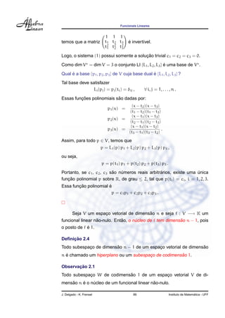 Funcionais Lineares


                            1 1 1
temos que a matriz          t1 t2 t3      ´
                                          e invert´vel.
                                                  ı
                            t2 t2 t2
                             1  2  3

                                         ¸˜
Logo, o sistema (1) possui somente a solucao trivial c1 = c2 = c3 = 0.

Como dim V = dim V = 3 o conjunto LI {L1 , L2 , L3 } e uma base de V .
                                                     ´

Qual e a base {p1 , p2 , p3 } de V cuja base dual e {L1 , L2 , L3 } ?
     ´                                            ´
Tal base deve satisfazer
                Li (pj ) = pj (ti ) = δij ,         ∀ i, j = 1, . . . , n .

         ¸˜                ˜
Essas funcoes polinomiais sao dadas por:
                                            (x − t2 )(x − t3 )
                             p1 (x) =
                                           (t1 − t2 )(t1 − t3 )
                                            (x − t1 )(x − t3 )
                             p2 (x) =
                                           (t2 − t1 )(t2 − t3 )
                                           (x − t1 )(x − t2 )
                             p3 (x) =                           .
                                          (t3 − t1 )(t3 − t2 )

Assim, para todo p ∈ V, temos que
                          p = L1 (p) p1 + L2 (p) p2 + L3 (p) p3 ,
ou seja,
                          p = p(t1 ) p1 + p(t2 ) p2 + p(t3 ) p3 .
                           ˜                      ´
Portanto, se c1 , c2 , c3 sao numeros reais arbitrarios, existe uma unica
                               ´                                     ´
funcao polinomial p sobre R, de grau ≤ 2, tal que p(ti ) = ci , i = 1, 2, 3.
   ¸˜
        ¸˜             ´
Essa funcao polinomial e
                         p = c1 p1 + c2 p2 + c3 p3 .



        Seja V um espaco vetorial de dimensao n e seja f : V −→ K um
                      ¸                    ˜
                  ˜           ˜                           ˜
funcional linear nao-nulo. Entao, o nucleo de f tem dimensao n − 1, pois
                                     ´
             ´
o posto de f e 1.

     ¸˜
Deﬁnicao 2.4
                        ˜                                       ˜
Todo subespaco de dimensao n − 1 de um espaco vetorial de dimensao
            ¸                              ¸
  ´                                                  ˜
n e chamado um hiperplano ou um subespaco de codimensao 1.
                                       ¸

       ¸˜
Observacao 2.1
            ¸               ˜
Todo subespaco W de codimensao 1 de um espaco vetorial V de di-
                                           ¸
    ˜    ´                                  ˜
mensao n e o nucleo de um funcional linear nao-nulo.
              ´

J. Delgado - K. Frensel                      86                                        ´
                                                                     Instituto de Matematica - UFF
 