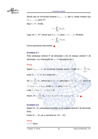 Funcionais Lineares



                                                    ˜
Sendo que os funcionais lineares fk+1 , . . . , fn sao LI, basta mostrar que
{fk+1 , . . . , fn } gera W 0 .
Seja f ∈ V . Entao,
                ˜
                                               n
                                         f=         f(vi )fi .
                                              i=1

Logo, se f ∈ W 0 , temos que f(vi ) = 0, para i = 1, . . . , k. Portanto,
                                               n
                                        f=              f(vi )fi .
                                             i=k+1

Como quer´amos demonstrar.
         ı


     ´
Corolario 2.1
           ¸                      ˜
Todo subepaco vetorial W de dimensao k de um espaco vetorial V de
                                                 ¸
      ˜    ´          ¸˜
dimensao n e a intersecao de n − k hiperplanos de V.

Prova.
                                                                                        n
Sejam fk+1 , . . . , fn os funcionais lineares acima. Entao W ⊂
                                                         ˜                                   Nfj ,
                                                                                     j=k+1

onde Nfj =        f−1 (0)
                   j        ´
                            e o nucleo de fj .
                                 ´
             n
Se v ∈                                                                             ´
                  Nfj , temos que fj (v) = 0, para todo j = k + 1, . . . , n, isto e, se
          j=k+1

                               ˜
v = λ1 v1 + . . . + λn vn , entao λj = 0, para j = k + 1, . . . , n.
Logo, v = λ1 v1 + . . . + λk vk ∈ W.
                     n
Assim, W =                 Nfj = {v ∈ V ; fj (v) = 0 , ∀ j = k + 1, . . . , n}.
                   j=k+1




     ´
Corolario 2.2
                     ¸                       ¸                      ˜
Sejam W1 , W2 subespacos vetoriais de um espaco vetorial V de dimensao
ﬁnita.
                                 0    0
   ˜
Entao W1 = W2 se, e somente se, W1 = W2 .

Prova.
(=⇒) obvio.
     ´

J. Delgado - K. Frensel                            88                                   ´
                                                                      Instituto de Matematica - UFF
 