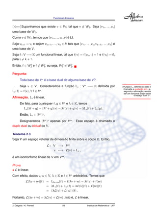 Funcionais Lineares



(⇐=)Suponhamos que existe v ∈ W1 tal que v ∈ W2 . Seja {v1 , . . . , vk }
uma base de W2 .
Como v ∈ W2 , temos que {v1 , . . . , vk , v} e LI.
                                              ´

Seja vk+1 = v, e sejam vk+1 , . . . , vn ∈ V tais que {v1 , . . . , vk , vk+1 , . . . , vn } e
                                                                                             ´
uma base de V.
Seja f : V −→ K um funcional linear, tal que f(v) = f(vk+1 ) = 1 e f(vi ) = 0,
para i = k + 1.
            0        0             0    0
Entao, f ∈ W2 e f ∈ W1 , ou seja, W1 = W2 .
   ˜

Pergunta:
                       ´
        Toda base de V e a base dual de alguma base de V?
        Seja v ∈ V. Consideremos a funcao Lv : V −→ K deﬁnida por
                                      ¸˜                                                                 ¸˜
                                                                                                    A funcao Lv deﬁnida ao lado e´
                                                                                                                       ¸˜
                                                                                                     chamada a avaliacao em v e,
Lv (f) = f(v), ∀ f ∈ V .                                                                                               ¸˜
                                                                                                     segundo a aﬁrmacao, resulta
                                                                                                     ser um funcional linear sobre
                                                                                                               o espaco dual V .
                                                                                                                       ¸
     ¸˜      ´
Aﬁrmacao. Lv e linear.
        De fato, para quaisquer f, g ∈ V e λ ∈ K, temos
            Lv (λf + g) = (λf + g)(v) = λf(v) + g(v) = λLv (f) + Lv (g) .
        Entao, Lv ∈ (V ) .
           ˜

                                                  ¸ ´
        Designaremos (V ) apenas por V . Esse espaco e chamado o
duplo dual ou bidual de V.

Teorema 2.3
                                   ˜                            ˜
Seja V um espaco vetorial de dimensao ﬁnita sobre o corpo K. Entao,
              ¸

                               L : V −→ V
                                   v −→ L(v) = Lv ,

´
e um isomorﬁsmo linear de V em V .

Prova.
• L e linear.
    ´
Com efeito, dados v, w ∈ V, λ ∈ K e f ∈ V arbitrarios. Temos que
                                                ´
              L(λv + w)(f) = Lλv+w (f) = f(λv + w) = λf(v) + f(w)
                           = λLv (f) + Lw (f) = λL(v)(f) + L(w)(f)
                           = (λL(v) + L(w))(f) .

Portanto, L(λv + w) = λL(v) + L(w) , isto e, L e linear.
                                          ´    ´

J. Delgado - K. Frensel                      89                                       ´
                                                                    Instituto de Matematica - UFF
 