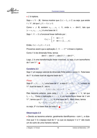 Funcionais Lineares



• L e injetora.
    ´
Seja v ∈ V − {0}. Vamos mostrar que L(v) = Lv = O, ou seja, que existe
f ∈ V , tal que Lv (f) = f(v) = 0.
Como v = 0, existem v2 , . . . , vn ∈ V, onde n = dim V, tais que
{v = v1 , v2 , . . . , vn } e uma base de V.
                            ´

Seja f : V → K o funcional linear deﬁnido por :
                                            1    se i = 1
                              f(vi ) =
                                            0    se i ∈ {2, . . . , n} .

   ˜
Entao, f(v) = Lv (f) = 1 = 0.

Provamos assim que a aplicacao L : V −→ V
                           ¸˜                                     ´
                                                                  e linear e injetora.
       ´           ˜
Como V e de dimensao ﬁnita, temos
               dim V = dim V = dim(V ) = dim V                               .

Logo, L e uma transformacao linear invert´vel, ou seja, e um isomorﬁsmo
        ´               ¸˜               ı              ´
de V em V .


     ´
Corolario 2.3
                                   ˜
Seja V um espaco vetorial de dimensao ﬁnita sobre o corpo K. Toda base
              ¸
     ´
de V e a base dual de alguma base de V.

Prova.
Seja B = {f1 , . . . , fn } uma base de V . e seja B                 = {L1 , . . . , Ln } a base de
V    dual da base B , isto e,
                            ´
                        Li (fj ) = δij , ∀ i, j = 1, . . . , n.
Pelo teorema anterior, para cada i = 1, . . . , n, existe vi ∈ V, tal que
Li = Lvi . Como a aplicacao v −→ Lv e um isomorﬁsmo linear de V em
                        ¸˜          ´
V , temos que B = {v1 , . . . , vn } e uma base de V. Alem disso, temos
                                     ´                  ´
                     δij = Li (fj ) = Lv1 (fj ) = fj (vi ) , ∀ i, j = 1, . . . , n,

ou seja, B e a base dual da base B.
           ´


       ¸˜
Observacao 2.3
• Devido ao teorema anterior, geralmente identiﬁcamos v com Lv e dize-
           ´                                            ˜
mos que V e o espaco dual de V ou que os espacos V e V sao duais
                   ¸                         ¸
um do outro de uma maneira natural.

J. Delgado - K. Frensel                           90                                         ´
                                                                           Instituto de Matematica - UFF
 