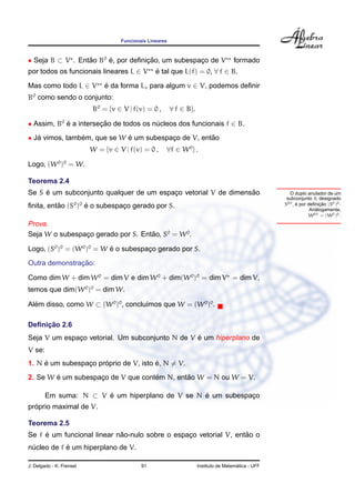 Funcionais Lineares



• Seja B ⊂ V . Entao B0 e, por deﬁnicao, um subespaco de V
                  ˜     ´           ¸˜             ¸                                  formado
por todos os funcionais lineares L ∈ V            e tal que L(f) = 0, ∀ f ∈ B.
                                                  ´

Mas como todo L ∈ V           e da forma Lv para algum v ∈ V, podemos deﬁnir
                              ´
B0 como sendo o conjunto:
                          B0 = {v ∈ V | f(v) = 0 ,        ∀ f ∈ B}.

• Assim, B0 e a intersecao de todos os nucleos dos funcionais f ∈ B.
            ´          ¸˜               ´
• Ja vimos, tambem, que se W e um subespaco de V, entao
   ´            ´            ´           ¸           ˜
                          W = {v ∈ V | f(v) = 0 ,     ∀f ∈ W 0 } .

Logo, (W 0 )0 = W.

Teorema 2.4
     ´                                                          ˜
Se S e um subconjunto qualquer de um espaco vetorial V de dimensao
                                         ¸                                                              O duplo anulador de um
                                                                                                       subconjunto S, designado
ﬁnita, entao (S0 )0 e o subespaco gerado por S.
          ˜         ´          ¸                                                                      S00 , e por deﬁnicao (S0 )0 .
                                                                                                            ´          ¸˜
                                                                                                                     ´
                                                                                                                   Analogamente,
                                                                                                                  W 00 = (W 0 )0 .
Prova.
Seja W o subespaco gerado por S. Entao, S0 = W 0 .
                ¸                   ˜

Logo, (S0 )0 = (W 0 )0 = W e o subespaco gerado por S.
                           ´          ¸
               ¸˜
Outra demonstracao:

Como dim W + dim W 0 = dim V e dim W 0 + dim(W 0 )0 = dim V = dim V,
temos que dim(W 0 )0 = dim W.

Alem disso, como W ⊂ (W 0 )0 , conclu´mos que W = (W 0 )0 .
  ´                                  ı

     ¸˜
Deﬁnicao 2.6
                                                 ´
Seja V um espaco vetorial. Um subconjunto N de V e um hiperplano de
              ¸
V se:
     ´                ´                ´
1. N e um subespaco proprio de V, isto e, N = V.
                 ¸
        ´                           ´        ˜
2. Se W e um subespaco de V que contem N, entao W = N ou W = V.
                    ¸

        Em suma: N ⊂ V e um hiperplano de V se N e um subespaco
                       ´                         ´           ¸
  ´
proprio maximal de V.

Teorema 2.5
     ´                      ˜                                     ˜
Se f e um funcional linear nao-nulo sobre o espaco vetorial V, entao o
                                                ¸
            ´
nucleo de f e um hiperplano de V.
 ´

J. Delgado - K. Frensel                     91                                          ´
                                                                      Instituto de Matematica - UFF
 