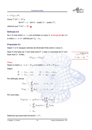Funcionais Lineares



f = T t (g) ∈ N0 .

Como T t (W ) ⊂ N0 e
                    dim N0 = n − dim N = posto (T ) = posto (T t ) ,

obtemos que T t (W ) = N0 .


     ¸˜
Deﬁnicao 2.8
Se A e uma matriz m × n com entradas no corpo K, a transposta de A e
     ´                                                             ´
a matriz n × m At , deﬁnida por At = Aji .
                                 ij



       ¸˜
Proposicao 2.2
                                       ˜
Sejam V e W espacos vetoriais de dimensao ﬁnita sobre o corpo K .
                ¸

Seja B uma base de V com base dual B , e seja Ω uma base de W com
                                                                                                                            Lembre que, se
                 ˜
base dual Ω . Entao,                                                                                                 T : VB −→ WΩ
                                                                                                                                      =⇒
                                           [T t ]B   Ω   = ([T ]ΩB )t .                                            T t : WΩ −→ VB



Prova.
Sejam a matriz m × n A = [T ]ΩB e a matriz n × m B = [T t ]B                                 Ω   .
Sejam
                   B       = {v1 , . . . , vn } ,               Ω = {w1 , . . . , wm } ,
                   B       = {f1 , . . . , fn } ,               Ω = {g1 , . . . , gm } .

         ¸˜
Por deﬁnicao, temos
                                               m
                               T (vj ) =             Aij wi ,         j = 1, . . . n
                                               i=1
                                                n
                           T t (gj ) =               Bij fi ,         j = 1, . . . m .
                                               i=1

Por outro lado,
                                                                          m
                           t
                          T (gj )(vi ) = gj (T (vi )) = gj                      Aki wk
                                                                          k=1
                                                     m                      m
                                           =             Aki gj (wk ) =         Aki δjk
                                                   k=1                    k=1

                                           = Aji .

Sabemos que para todo funcional f ∈ V ,

J. Delgado - K. Frensel                                   95                                         ´
                                                                                   Instituto de Matematica - UFF
 