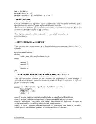 leia (A, B, SOMA)
escreva (“Média =”, M)
escreva (“Valor lido:”, N, “resultado =”, N ** 2 + 5)
1.9 COMENTÁRIO
Colocar comentários no algoritmo, ajuda a identificar o que está sendo utilizado, qual a
operação que será realizada, qual o objetivo da estrutura usada etc.
Para mostrar ao algoritmo que o conjunto de caracteres a seguir é um comentário, basta usar
os símbolos abrir e fechar chaves: { }. Exemplo:
{Este algoritmo calcula o salário reajustado} → comentário (entre chaves)
algoritmo Salario
...
1.10 ESTRUTURA DO ALGORITMO
Todo algoritmo deve ter um nome e deve ficar delimitado entre um espaço (início e fim). Por
exemplo:
algoritmo MeuAlgoritmo
declare
{espaço para a declaração das variáveis}
inicio
comando 1
comando 2
...
comando n
fim
1.11 METODOLOGIA DE DESENVOLVIMENTO DE ALGORITMOS
Uma das dificuldades naturais de um iniciante em programação é como começar a
desenvolver um algoritmo para resolver um dado problema. Os passos seguintes, se seguidos,
podem auxiliar nesta tarefa:
passo 1: leia cuidadosamente a especificação do problema até o final.
(fazer anotações)
ENTENDEU ← falso
VEZES ← 0
passo 2: levantar e analisar todas as entradas citadas na especificação do problema;
passo 3: levantar e analisar todas as saídas exigidas na especificação do problema;
passo 4: verificar se é necessário gerar valores internamente ao algoritmo e levantar as
variáveis necessárias e os valores iniciais de cada uma (comentar);
passo 5: levantar e analisar todas as transformações necessárias para, dadas as entradas e
valores gerados internamente, produzir as saídas especificadas (comentar);

Glauco Amorim

11

 