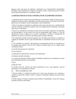passo 6: testar cada passo do algoritmo, verificando se as transformações intermediárias
executadas estão conduzindo aos objetivos desejados. Utilizar, sempre que possível, valores
de teste que permitam prever os resultados a priori;
1.12 REGRAS PRÁTICAS PARA CONSTRUÇÃO DE ALGORITMOS LEGÍVEIS
1. Algoritmos devem ser feitos para serem lidos por seres humanos. Tenha em mente que seus
algoritmos deverão ser lidos e entendidos por outras pessoas (e por você mesmo) de tal forma
que possam ser corrigidos, receber manutenção e serem modificados.
2. Procure incorporar comentários no algoritmo, pelo menos para descrever o significado das
variáveis utilizadas. Comentários podem ocorrer em qualquer parte do algoritmo, encerrados
entre chaves {comentário}.
3. Escreva os comentários no momento em que estiver escrevendo o algoritmo. Um algoritmo
não documentado é um dos piores erros que um programador pode cometer e é sinal de
amadorismo. Como o objetivo de se escrever comentários é facilitar o entendimento do
algoritmo, eles devem ser tão bem concebidos quanto o próprio algoritmo.
4. Os comentários deverão acrescentar alguma coisa, não apenas para frasear os comandos. O
conjunto de comandos nos diz o que está sendo feito; os comentários deverão nos dizer o por
quê.
5. Use comentários no prólogo. Todo algoritmo ou procedimento deverá ter comentários no
seu prólogo para explicar o que ele faz e fornecer instruções para seu uso. Alguns destes
comentários seriam:
a) uma descrição do que faz o algoritmo;
b) como utilizá-lo;
c) explicação do significado das variáveis mais importantes;
d) estruturas de dados utilizadas;
e) os nomes de quaisquer métodos especiais utilizados, juntamente com referências nas quais
mais informações possam ser encontradas;
f) autor
g) data de escrita
6. Escolha nomes de variáveis que sejam significativos, isto é, que traduzam o tipo de
informação a ser armazenada na variável.
Ex:

NOTA, MATRICULA, CPF

7. Procure alinhar os comandos de acordo com o nível a que pertençam, isto é, destaque a
estrutura na qual estão contidos. Utilize o conceito de identação explicado na terceira seção
(página 4).
8. Utilize espaços em branco e parênteses para melhorar a legibilidade e evitar erros. Espaços
em branco, inclusive entre linhas.

Glauco Amorim

12

 