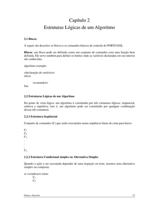 Capítulo 2
Estruturas Lógicas de um Algoritmo
2.1 Blocos
A seguir são descritos os blocos e os comandos básicos de controle do PORTUGOL.
Blocos: um bloco pode ser definido como um conjunto de comandos com uma função bem
definida. Ele serve também para definir os limites onde as variáveis declaradas em seu interior
são conhecidas.
algoritmo exemplo
<declaração de variáveis>
início
<comandos>
fim
2.2 Estruturas Lógicas de um Algoritmo
Do ponto de vista lógico, um algoritmo é constituído por três estruturas lógicas: seqüencial,
seletiva e repetitiva. Isto é, um algoritmo pode ser constituído por qualquer combinação
dessas três estruturas.
2.2.1 Estrutura Seqüêncial
Conjunto de comandos (C) que serão executados numa seqüência linear de cima para baixo:
C1
C2
C3
.
.
.
Cn
2.2.2 Estrutura Condicional simples ou Alternativa Simples
Quando a ação a ser executada depender de uma inspeção ou teste, teremos uma alternativa
simples ou composta:
se <condicao> entao
C1
C2

Glauco Amorim

13

 
