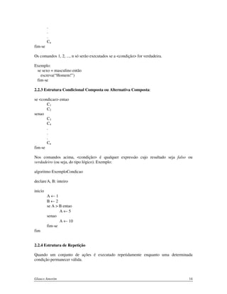 fim-se

.
.
.
Cn

Os comandos 1, 2, ..., n só serão executados se a <condição> for verdadeira.
Exemplo:
se sexo = masculino então
escreva(“Homem!”)
fim-se
2.2.3 Estrutura Condicional Composta ou Alternativa Composta:
se <condicao> entao
C1
C2
senao
C3
C4
.
.
.
Cn
fim-se
Nos comandos acima, <condição> é qualquer expressão cujo resultado seja falso ou
verdadeiro (ou seja, do tipo lógico). Exemplo:
algoritmo ExemploCondicao
declare A, B: inteiro
inicio
A←1
B←2
se A > B entao
A←5
senao
A ← 10
fim-se
fim
2.2.4 Estrutura de Repetição
Quando um conjunto de ações é executado repetidamente enquanto uma determinada
condição permanecer válida.

Glauco Amorim

14

 
