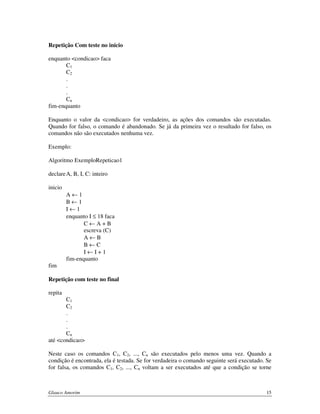 Repetição Com teste no início
enquanto <condicao> faca
C1
C2
.
.
.
Cn
fim-enquanto
Enquanto o valor da <condicao> for verdadeiro, as ações dos comandos são executadas.
Quando for falso, o comando é abandonado. Se já da primeira vez o resultado for falso, os
comandos não são executados nenhuma vez.
Exemplo:
Algoritmo ExemploRepeticao1
declare A, B, I, C: inteiro
inicio
A←1
B←1
I←1
enquanto I ≤ 18 faca
C←A+B
escreva (C)
A←B
B←C
I←I+1
fim-enquanto
fim
Repetição com teste no final
repita
C1
C2
.
.
.
Cn
até <condicao>
Neste caso os comandos C1, C2, ..., Cn são executados pelo menos uma vez. Quando a
condição é encontrada, ela é testada. Se for verdadeira o comando seguinte será executado. Se
for falsa, os comandos C1, C2, ..., Cn voltam a ser executados até que a condição se torne

Glauco Amorim

15

 