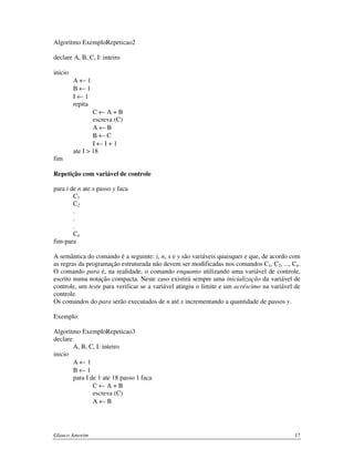 Algoritmo ExemploRepeticao2
declare A, B, C, I: inteiro
inicio
A←1
B←1
I←1
repita
C←A+B
escreva (C)
A←B
B←C
I←I+1
ate I > 18
fim
Repetição com variável de controle
para i de n ate x passo y faca
C1
C2
.
.
.
Cn
fim-para
A semântica do comando é a seguinte: i, n, x e y são variáveis quaisquer e que, de acordo com
as regras da programação estruturada não devem ser modificadas nos comandos C1, C2, ..., Cn.
O comando para é, na realidade, o comando enquanto utilizando uma variável de controle,
escrito numa notação compacta. Neste caso existirá sempre uma inicialização da variável de
controle, um teste para verificar se a variável atingiu o limite e um acréscimo na variável de
controle.
Os comandos do para serão executados de n até x incrementando a quantidade de passos y.
Exemplo:
Algoritmo ExemploRepeticao3
declare
A, B, C, I: inteiro
inicio
A←1
B←1
para I de 1 ate 18 passo 1 faca
C←A+B
escreva (C)
A←B

Glauco Amorim

17

 