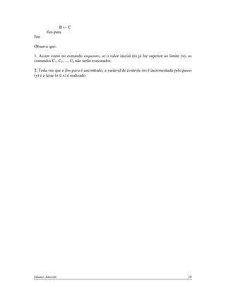 B←C
fim-para
fim
Observe que:
1. Assim como no comando enquanto, se o valor inicial (n) já for superior ao limite (x), os
comandos C1, C2, ..., Cn não serão executados.
2. Toda vez que o fim-para é encontrado, a variável de controle (n) é incrementada pelo passo
(y) e o teste (n ≤ x) é realizado.

Glauco Amorim

18

 