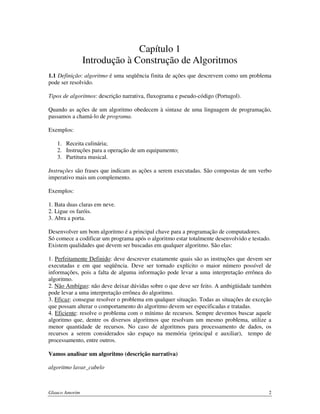 Capítulo 1
Introdução à Construção de Algoritmos
1.1 Definição: algoritmo é uma seqüência finita de ações que descrevem como um problema
pode ser resolvido.
Tipos de algoritmos: descrição narrativa, fluxograma e pseudo-código (Portugol).
Quando as ações de um algoritmo obedecem à sintaxe de uma linguagem de programação,
passamos a chamá-lo de programa.
Exemplos:
1. Receita culinária;
2. Instruções para a operação de um equipamento;
3. Partitura musical.
Instruções são frases que indicam as ações a serem executadas. São compostas de um verbo
imperativo mais um complemento.
Exemplos:
1. Bata duas claras em neve.
2. Ligue os faróis.
3. Abra a porta.
Desenvolver um bom algoritmo é a principal chave para a programação de computadores.
Só comece a codificar um programa após o algoritmo estar totalmente desenvolvido e testado.
Existem qualidades que devem ser buscadas em qualquer algoritmo. São elas:
1. Perfeitamente Definido: deve descrever exatamente quais são as instruções que devem ser
executadas e em que seqüência. Deve ser tornado explícito o maior número possível de
informações, pois a falta de alguma informação pode levar a uma interpretação errônea do
algoritmo.
2. Não Ambíguo: não deve deixar dúvidas sobre o que deve ser feito. A ambigüidade também
pode levar a uma interpretação errônea do algoritmo.
3. Eficaz: consegue resolver o problema em qualquer situação. Todas as situações de exceção
que possam alterar o comportamento do algoritmo devem ser especificadas e tratadas.
4. Eficiente: resolve o problema com o mínimo de recursos. Sempre devemos buscar aquele
algoritmo que, dentre os diversos algoritmos que resolvam um mesmo problema, utilize a
menor quantidade de recursos. No caso de algoritmos para processamento de dados, os
recursos a serem considerados são espaço na memória (principal e auxiliar), tempo de
processamento, entre outros.
Vamos analisar um algoritmo (descrição narrativa)
algoritmo lavar_cabelo

Glauco Amorim

2

 