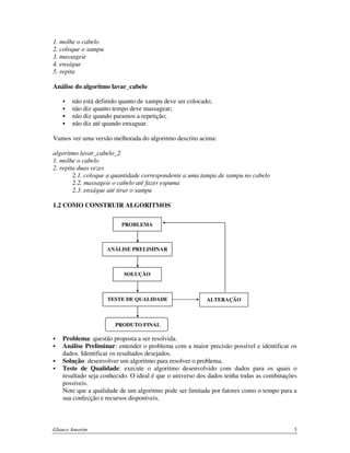1. molhe o cabelo
2. coloque o xampu
3. massageie
4. enxágue
5. repita
Análise do algoritmo lavar_cabelo
não está definido quanto de xampu deve ser colocado;
não diz quanto tempo deve massagear;
não diz quando paramos a repetição;
não diz até quando enxaguar.
Vamos ver uma versão melhorada do algoritmo descrito acima:
algoritmo lavar_cabelo_2
1. molhe o cabelo
2. repita duas vezes
2.1. coloque a quantidade correspondente a uma tampa de xampu no cabelo
2.2. massageie o cabelo até fazer espuma
2.3. enxágue até tirar o xampu
1.2 COMO CONSTRUIR ALGORITMOS
PROBLEMA

ANÁLISE PRELIMINAR

SOLUÇÃO

TESTE DE QUALIDADE

ALTERAÇÃO

PRODUTO FINAL

Problema: questão proposta a ser resolvida.
Análise Preliminar: entender o problema com a maior precisão possível e identificar os
dados. Identificar os resultados desejados.
Solução: desenvolver um algoritmo para resolver o problema.
Teste de Qualidade: execute o algoritmo desenvolvido com dados para os quais o
resultado seja conhecido. O ideal é que o universo dos dados tenha todas as combinações
possíveis.
Note que a qualidade de um algoritmo pode ser limitada por fatores como o tempo para a
sua confecção e recursos disponíveis.

Glauco Amorim

3

 