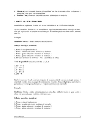 Alteração: se o resultado do teste de qualidade não for satisfatório, altere o algoritmo e
submeta-o a um novo teste de qualidade.
Produto Final: algoritmo concluído e testado, pronto para ser aplicado.
1.3 TIPOS DE PROCESSAMENTO
Em termos de algoritmos, existem três modos fundamentais de executar informações:
a) Processamento Seqüencial: as instruções do algoritmo são executadas uma após a outra,
sem que haja desvios na seqüência das instruções. Cada instrução é executada uma e somente
uma vez.
Exemplo:
Problema: obtenha a média aritmética de cinco notas:
Solução (descrição narrativa):
1. Some as duas primeiras notas
2. Some a terceira nota com o resultado da instrução 1
3. Some a quarta nota com o resultado da instrução 2
4. Some a quinta nota com o resultado da instrução 3
5. Divida o resultado da instrução 4 por 5 (quantidade de notas)
Teste de qualidade: se as notas são 10, 5, 7, 1, 2:
1. 10 + 5 = 15
2. 7 + 15 = 22
3. 1 + 22 = 23
4. 2 + 23 = 25
5. 25/5 = 5
b) Processamento Condicional: um conjunto de instruções (pode ser uma instrução apenas) é
executado ou não. A sua execução depende de uma condição. Se a condição pela qual estamos
perguntando tiver resposta afirmativa, o conjunto de intruções é executado.
Exemplo:
Problema: obtenha a média aritmética de cinco notas. Se a média for maior ou igual a sete, o
aluno está aprovado, caso contrátio, está reprovado.
Solução (descrição narrativa):
1. Some as duas primeiras notas
2. Some a terceira nota com o resultado da instrução 1
3. Some a quarta nota com o resultado da instrução 2
4. Some a quinta nota com o resultado da instrução 3

Glauco Amorim

4

 