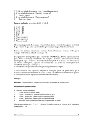 5. Divida o resultado da instrução 4 por 5 (quantidade de notas)
6. Se o resultado da instrução 5 for maior ou igual a 7
7.
Aprove o aluno
8. Se o resultado da instrução 5 for menor do que 7
9.
Reprove o aluno
Teste de qualidade: se as notas são 10, 5, 7, 1, 2:
1. 10 + 5 = 15
2. 7 + 15 = 22
3. 1 + 22 = 23
4. 2 + 23 = 25
5. 25/5 = 5
6. Resposta negativa
8. Resposta positiva
9. Aluno reprovado
Observe que a pergunta da instrução 6 foi executada. Como a resposta foi negativa (a média é
5, que é menor do que sete), o aluno não foi aprovado (a instrução 7 não foi executada).
Porém, como podemos afirmar que a instrução 7 está subordinada à instrução 6? Por que a
instrução 8 não está subordinada à instrução 6 ?
Estas perguntas são respondidas pelo conceito de IDENTAÇÃO. Identar significa deslocar
para a direita as instruções subordinadas. Por exemplo, a instrução 7 está identada em relação
à instrução 6, logo a instrução 7 é subordinada à instrução 6. A instrução 8 não está identada
em relação à instrução 6, logo não está subordinada a ela. Note que a instrução 9 está
subordinada em relação à instrução 8.
O conceito de identação torna a visualização do algoritmo mais simples.
c) Processamento com Repetição: conjunto de instruções (pode ser apenas uma) que é
executado um determinado número de vezes. Existem várias formas de determinar até quando
as instruções devem ser repetidas (isso será falado futuramente).
Exemplo:
Problema: obtenha a média aritmética de cinco notas de todos os alunos da sala.
Solução (descrição narrativa):
1. Para cada aluno da sala faça
2.
Some as duas primeiras notas
3.
Some a terceira nota com o resultado da instrução 2
4.
Some a quarta nota com o resultado da instrução 3
5.
Some a quinta nota com o resultado da instrução 4
6.
Divida o resultado da instrução 5 por 5 (quantidade de notas)
Observe que as instruções 2, 3, 4, 5 e 6 estão identadas em relação à instrução 1, logo estão
subordinadas a ela.

Glauco Amorim

5

 