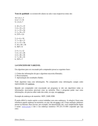 Teste de qualidade: se existem três alunos na sala e suas respectivas notas são:
10, 5, 8, 1, 3
4, 6, 7, 3, 10
9, 3, 8, 8, 7
2. 10 + 5 = 15
3. 8 + 15 = 23
4. 1 + 23 = 24
5. 3 + 24 = 27
6. 27/5 = 5,4
2. 4 + 6 = 10
3. 7 + 10 = 17
4. 3 + 17 = 20
5. 10 + 20 = 30
6. 30/5 = 6
2. 9 + 3 = 12
3. 8 + 12 = 20
4. 8 + 20 = 28
5. 7 + 28 = 35
6. 35/5 = 7
1.4 CONCEITO DE VARIÁVEL
Um algoritmo para ser executado pelo computador possui as seguintes fases:
1. Coleta das informações de que o algoritmo necessita (Entrada);
2. Processamento;
3. Apresentação dos resultados (Saída).
Todo algoritmo trata com informações. No computador estas informações sempre estão
representadas em variáveis.
Quando um computador está executando um programa (e não um algoritmo) todas as
informações necessárias precisam estar na memória. Para o programa poder usar estas
informações, ele precisa saber onde elas estão, ou seja, seu endereço.
Exemplo de endereços de memória: 10CF, 2A00, 0200
É muito difícil (e muito sujeito a erros) trabalhar com estes endereços. A solução é fazer uma
referência aquele endereço na memória, ou seja, dar um nome a ele. Como analogia, podemos
pensar na Internet. Para acessar, por exemplo, um determinado site, você simplesmente digita
o nome: www.uva.br e não o seu endereço numérico 191.221.113.001 (supondo que seja
este).

Glauco Amorim

6

 