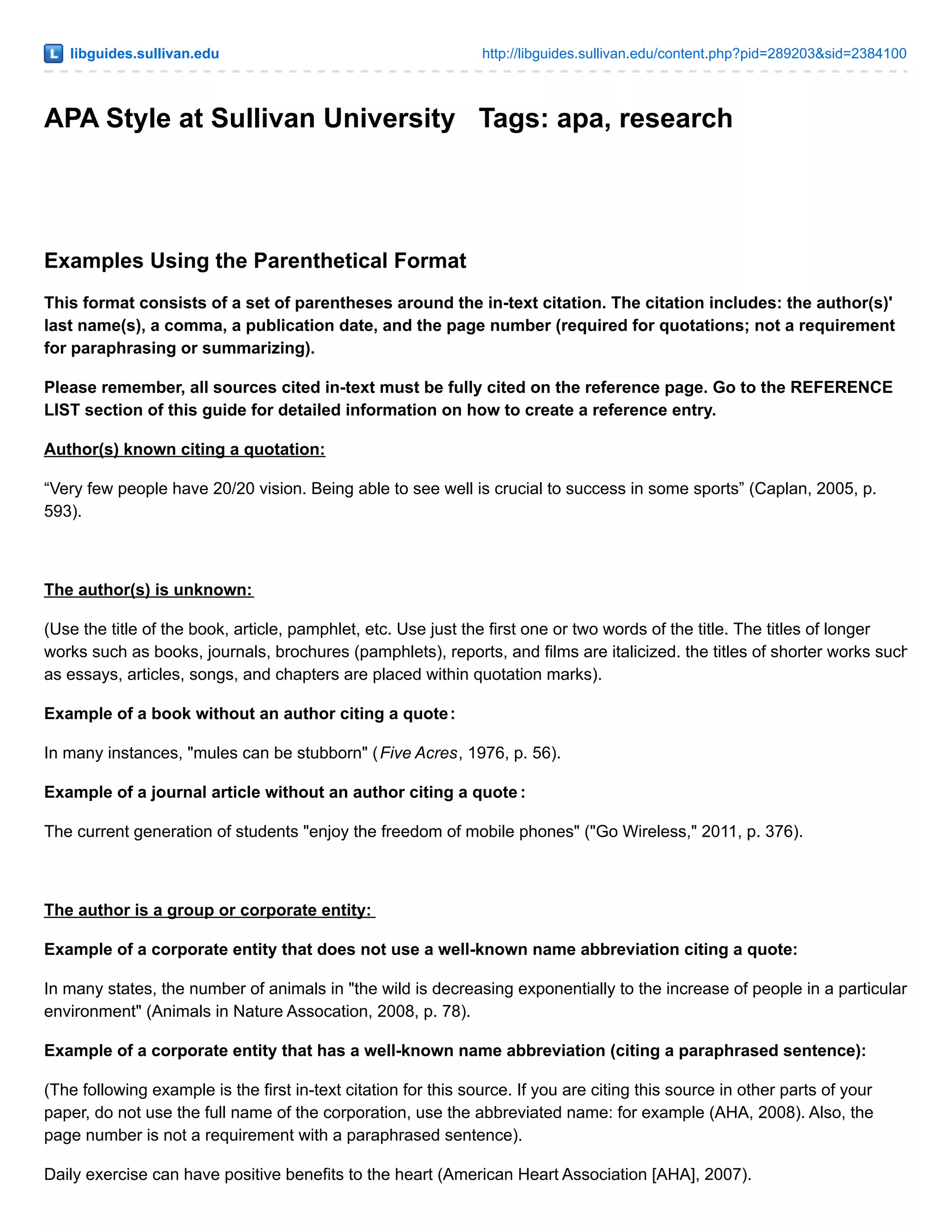 libguides.sullivan.edu http://libguides.sullivan.edu/content.php?pid=289203&sid=2384100
APA Style at Sullivan University Tags: apa, research
Examples Using the Parenthetical Format
This format consists of a set of parentheses around the in-text citation. The citation includes: the author(s)'
last name(s), a comma, a publication date, and the page number (required for quotations; not a requirement
for paraphrasing or summarizing).
Please remember, all sources cited in-text must be fully cited on the reference page. Go to the REFERENCE
LIST section of this guide for detailed information on how to create a reference entry.
Author(s) known citing a quotation:
“Very few people have 20/20 vision. Being able to see well is crucial to success in some sports” (Caplan, 2005, p.
593).
The author(s) is unknown:
(Use the title of the book, article, pamphlet, etc. Use just the first one or two words of the title. The titles of longer
works such as books, journals, brochures (pamphlets), reports, and films are italicized. the titles of shorter works such
as essays, articles, songs, and chapters are placed within quotation marks).
Example of a book without an author citing a quote:
In many instances, "mules can be stubborn" (Five Acres, 1976, p. 56).
Example of a journal article without an author citing a quote :
The current generation of students "enjoy the freedom of mobile phones" ("Go Wireless," 2011, p. 376).
The author is a group or corporate entity:
Example of a corporate entity that does not use a well-known name abbreviation citing a quote:
In many states, the number of animals in "the wild is decreasing exponentially to the increase of people in a particular
environment" (Animals in Nature Assocation, 2008, p. 78).
Example of a corporate entity that has a well-known name abbreviation (citing a paraphrased sentence):
(The following example is the first in-text citation for this source. If you are citing this source in other parts of your
paper, do not use the full name of the corporation, use the abbreviated name: for example (AHA, 2008). Also, the
page number is not a requirement with a paraphrased sentence).
Daily exercise can have positive benefits to the heart (American Heart Association [AHA], 2007).
 