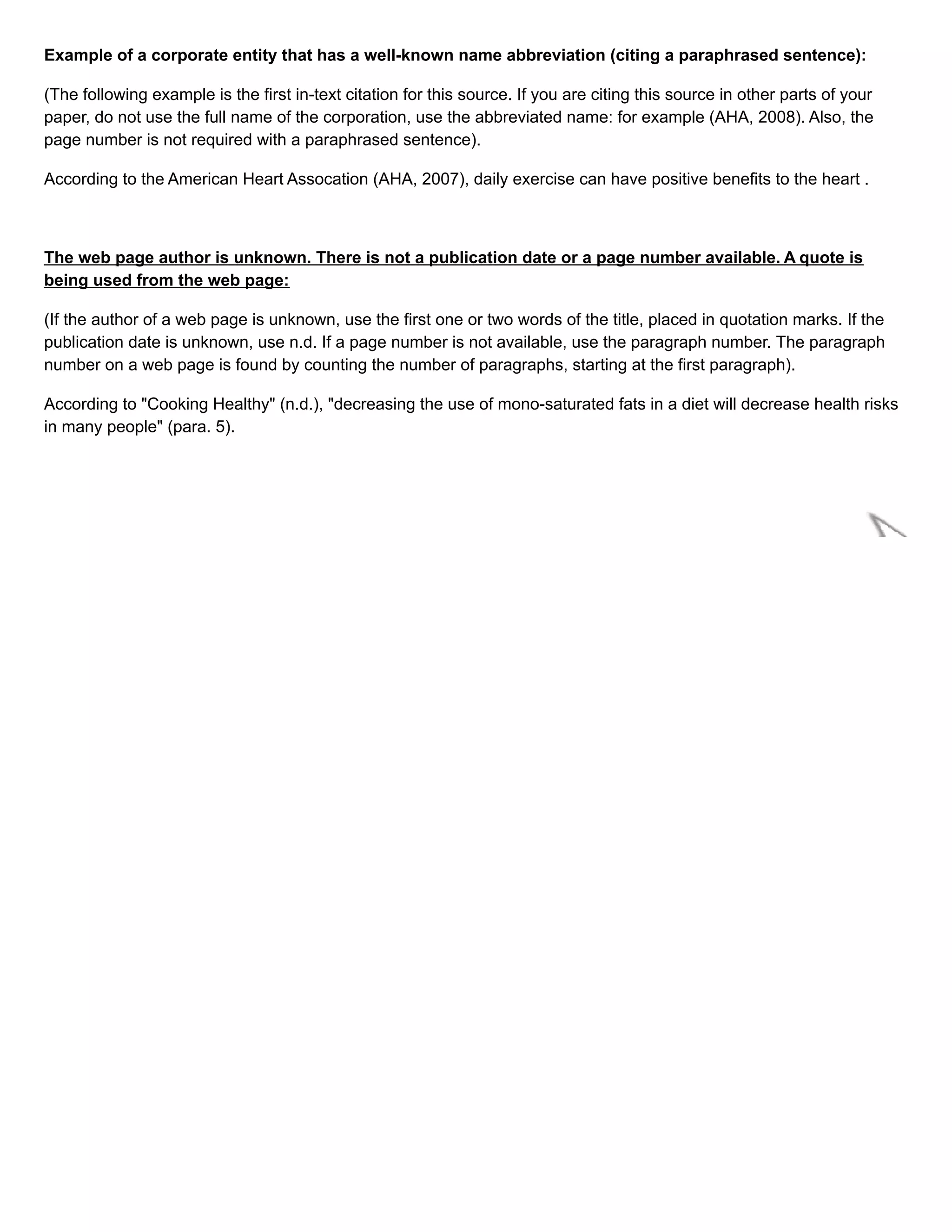 Example of a corporate entity that has a well-known name abbreviation (citing a paraphrased sentence):
(The following example is the first in-text citation for this source. If you are citing this source in other parts of your
paper, do not use the full name of the corporation, use the abbreviated name: for example (AHA, 2008). Also, the
page number is not required with a paraphrased sentence).
According to the American Heart Assocation (AHA, 2007), daily exercise can have positive benefits to the heart .
The web page author is unknown. There is not a publication date or a page number available. A quote is
being used from the web page:
(If the author of a web page is unknown, use the first one or two words of the title, placed in quotation marks. If the
publication date is unknown, use n.d. If a page number is not available, use the paragraph number. The paragraph
number on a web page is found by counting the number of paragraphs, starting at the first paragraph).
According to "Cooking Healthy" (n.d.), "decreasing the use of mono-saturated fats in a diet will decrease health risks
in many people" (para. 5).
 