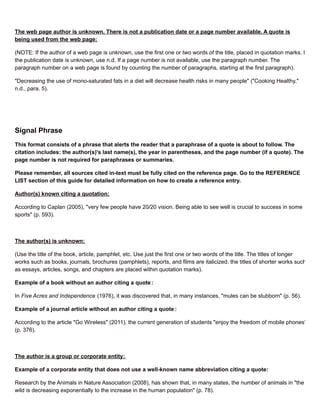 The web page author is unknown. There is not a publication date or a page number available. A quote is
being used from the web page:
(NOTE: If the author of a web page is unknown, use the first one or two words of the title, placed in quotation marks. If
the publication date is unknown, use n.d. If a page number is not available, use the paragraph number. The
paragraph number on a web page is found by counting the number of paragraphs, starting at the first paragraph).
"Decreasing the use of mono-saturated fats in a diet will decrease health risks in many people" ("Cooking Healthy,"
n.d., para. 5).
Signal Phrase
This format consists of a phrase that alerts the reader that a paraphrase of a quote is about to follow. The
citation includes: the author(s)'s last name(s), the year in parentheses, and the page number (if a quote). The
page number is not required for paraphrases or summaries.
Please remember, all sources cited in-text must be fully cited on the reference page. Go to the REFERENCE
LIST section of this guide for detailed information on how to create a reference entry.
Author(s) known citing a quotation:
According to Caplan (2005), "very few people have 20/20 vision. Being able to see well is crucial to success in some
sports" (p. 593).
The author(s) is unknown:
(Use the title of the book, article, pamphlet, etc. Use just the first one or two words of the title. The titles of longer
works such as books, journals, brochures (pamphlets), reports, and films are italicized. the titles of shorter works such
as essays, articles, songs, and chapters are placed within quotation marks).
Example of a book without an author citing a quote:
In Five Acres and Independence (1976), it was discovered that, in many instances, "mules can be stubborn" (p. 56).
Example of a journal article without an author citing a quote :
According to the article "Go Wireless" (2011), the current generation of students "enjoy the freedom of mobile phones"
(p. 376).
The author is a group or corporate entity:
Example of a corporate entity that does not use a well-known name abbreviation citing a quote:
Research by the Animals in Nature Association (2008), has shown that, in many states, the number of animals in "the
wild is decreasing exponentially to the increase in the human population" (p. 78).
 