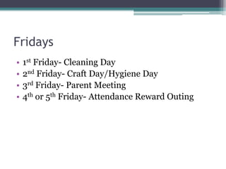 Fridays
•
•
•
•

1st Friday- Cleaning Day
2nd Friday- Craft Day/Hygiene Day
3rd Friday- Parent Meeting
4th or 5th Friday- Attendance Reward Outing

 