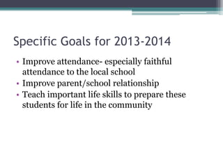 Specific Goals for 2013-2014
• Improve attendance- especially faithful
attendance to the local school
• Improve parent/school relationship
• Teach important life skills to prepare these
students for life in the community

 