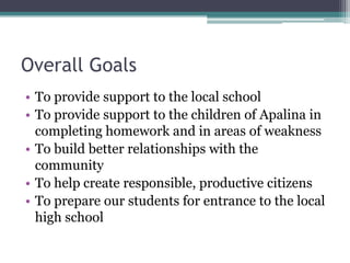 Overall Goals
• To provide support to the local school
• To provide support to the children of Apalina in
completing homework and in areas of weakness
• To build better relationships with the
community
• To help create responsible, productive citizens
• To prepare our students for entrance to the local
high school

 