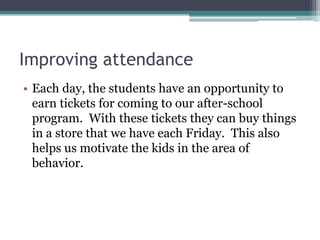 Improving attendance
• Each day, the students have an opportunity to
earn tickets for coming to our after-school
program. With these tickets they can buy things
in a store that we have each Friday. This also
helps us motivate the kids in the area of
behavior.

 