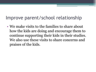 Improve parent/school relationship
• We make visits to the families to share about
how the kids are doing and encourage them to
continue supporting their kids in their studies.
We also use these visits to share concerns and
praises of the kids.

 