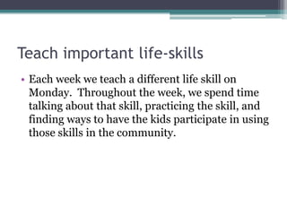 Teach important life-skills
• Each week we teach a different life skill on
Monday. Throughout the week, we spend time
talking about that skill, practicing the skill, and
finding ways to have the kids participate in using
those skills in the community.

 