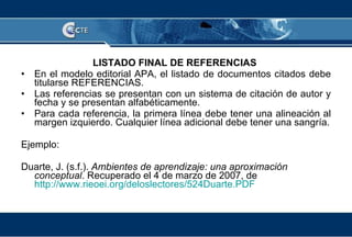 LISTADO FINAL DE REFERENCIAS   En el modelo editorial APA, el listado de documentos citados debe titularse REFERENCIAS.  Las referencias se presentan con un sistema de citación de autor y fecha y se presentan alfabéticamente. Para cada referencia, la primera línea debe tener una alineación al margen izquierdo. Cualquier línea adicional debe tener una sangría. Ejemplo: Duarte, J. (s.f.).  Ambientes de aprendizaje: una aproximación conceptual . Recuperado el 4 de marzo de 2007, de  http://www.rieoei.org/deloslectores/524Duarte.PDF 