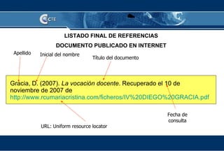 Apellido URL: Uniform resource locator Título del documento Fecha de consulta LISTADO FINAL DE REFERENCIAS DOCUMENTO PUBLICADO EN INTERNET Gracia, D. (2007).  La vocación docente . Recuperado el 10 de noviembre de 2007 de  http://www.rcumariacristina.com/ficheros/IV%20DIEGO%20GRACIA.pdf   Inicial del nombre 