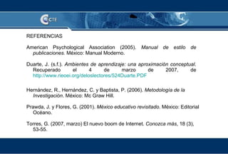 REFERENCIAS American Psychological Association (2005).  Manual de estilo de publicaciones.  México: Manual Moderno. Duarte, J. (s.f.).  Ambientes de aprendizaje: una aproximación conceptual . Recuperado el 4 de marzo de 2007, de  http://www.rieoei.org/deloslectores/524Duarte.PDF Hernández, R., Hernández, C. y Baptista, P. (2006).  Metodología de la Investigación . México: Mc Graw Hill. Prawda, J. y Flores, G. (2001).  México educativo revisitado . México: Editorial Océano. Torres, G. (2007, marzo) El nuevo boom de Internet.  Conozca más , 18 (3), 53-55.  
