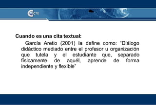 Cuando es una cita textual: García Aretio (2001) la define como: “Diálogo didáctico mediado entre el profesor u organización que tutela y el estudiante que, separado físicamente de aquél, aprende de forma independiente y flexible” 